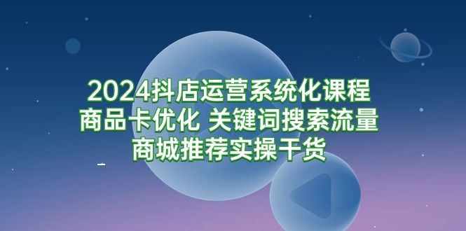 2024抖店运营系统化课程：商品卡优化 关键词搜索流量商城推荐实操干货 - 中创网
