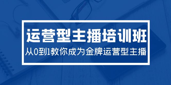 2024运营型主播培训班：从0到1教你成为金牌运营型主播（29节课） - 中创网