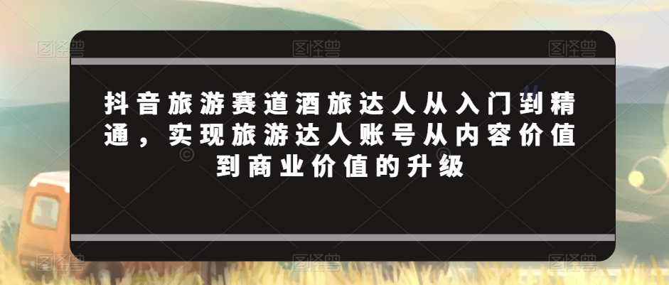 抖音旅游赛道酒旅达人从入门到精通，实现旅游达人账号从内容价值到商业价值的升级 - 冒泡网