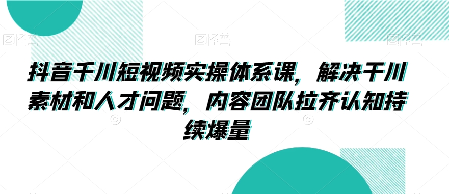 抖音千川短视频实操体系课，解决干川素材和人才问题，内容团队拉齐认知持续爆量 - 冒泡网