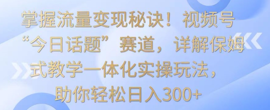 掌握流量变现秘诀！视频号“今日话题”赛道，详解保姆式教学一体化实操玩法，助你轻松日入300+ - 冒泡网