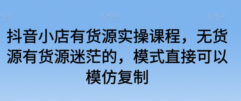 抖音小店有货源实操课程，无货源有货源迷茫的，模式直接可以模仿复制 - 冒泡网