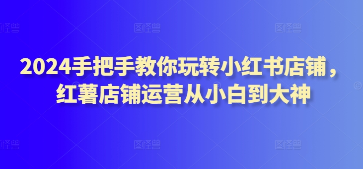 2024手把手教你玩转小红书店铺，红薯店铺运营从小白到大神 - 冒泡网