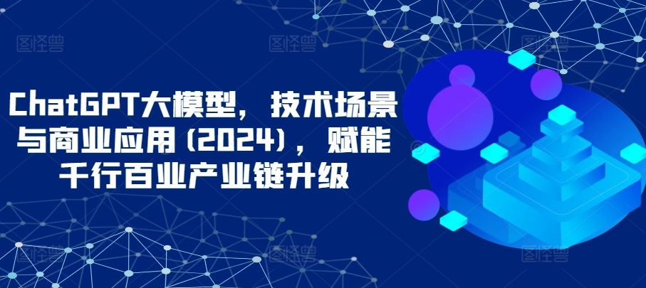 ChatGPT大模型，技术场景与商业应用(2024)，赋能千行百业产业链升级 - 冒泡网