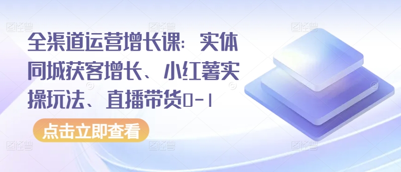 全渠道运营增长课：实体同城获客增长、小红薯实操玩法、直播带货0-1 - 冒泡网