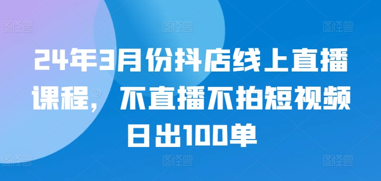 24年3月份抖店线上直播课程，不直播不拍短视频日出100单 - 冒泡网