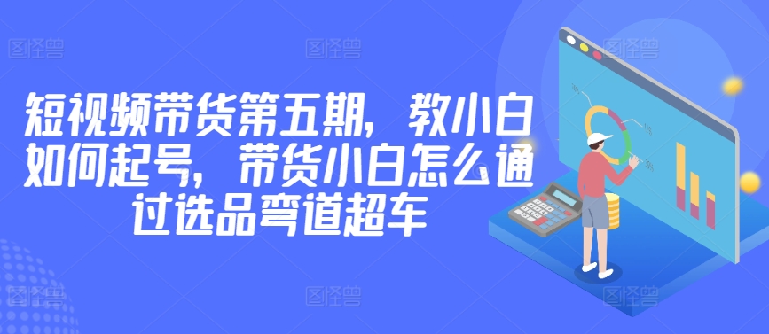 价值2980短视频带货第五期，教小白如何起号，带货小白怎么通过选品弯道超车 - 冒泡网