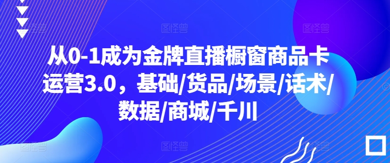从0-1成为金牌直播橱窗商品卡运营3.0，基础/货品/场景/话术/数据/商城/千川 - 冒泡网