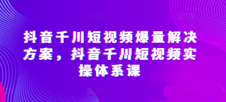 抖音千川短视频爆量解决方案，抖音千川短视频实操体系课 - 冒泡网