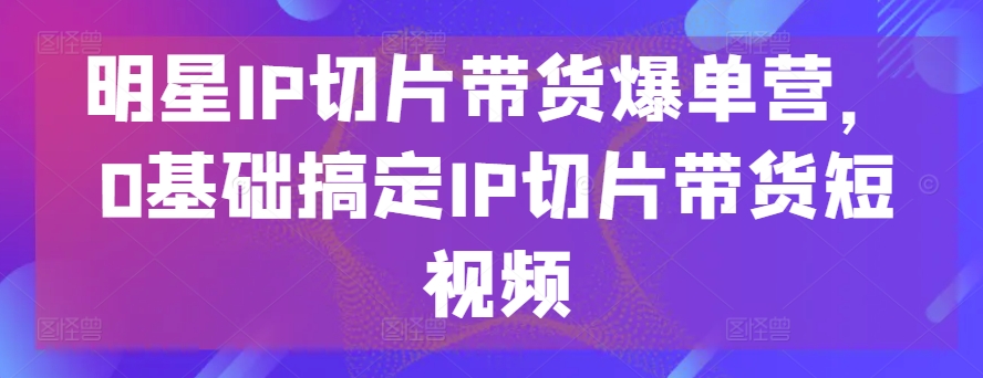 明星IP切片带货爆单营，0基础搞定IP切片带货短视频 - 冒泡网