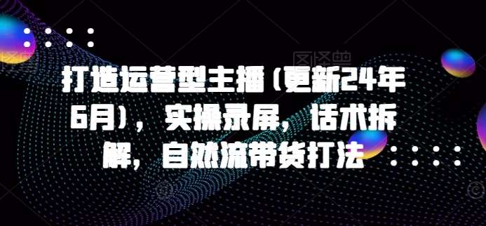 打造运营型主播(更新24年6月)，实操录屏，话术拆解，自然流带货打法 - 冒泡网