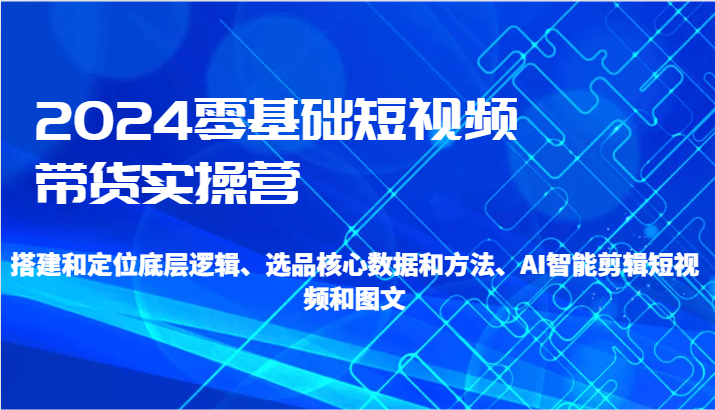 2024零基础短视频带货实操营-搭建和定位底层逻辑、选品核心数据和方法、AI智能剪辑 - 福缘网