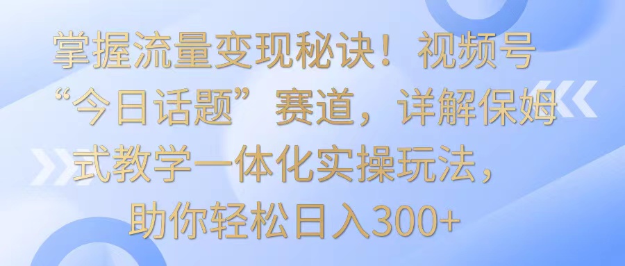 掌握流量变现秘诀！视频号“今日话题”赛道，详解保姆式教学一体化实操玩法，日入300+ - 福缘网