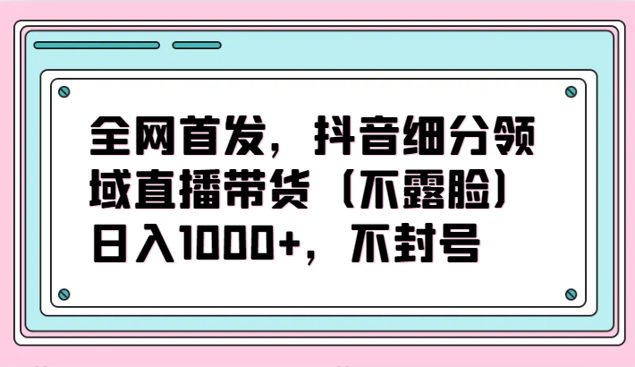 全网首发，抖音细分领域直播带货项目，日入1000+，不封号 - 福缘网