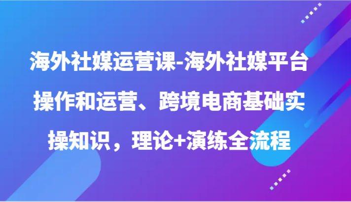 海外社媒运营课-海外社媒平台操作和运营、跨境电商基础实操知识，理论+演练全流程 - 福缘网