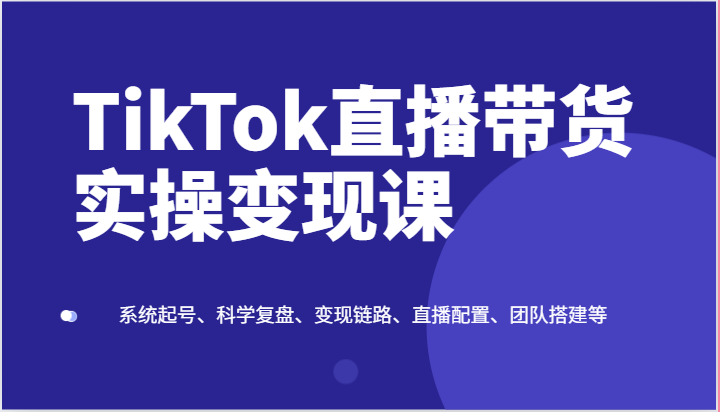 TikTok直播带货实操变现课：系统起号、科学复盘、变现链路、直播配置、团队搭建等 - 福缘网