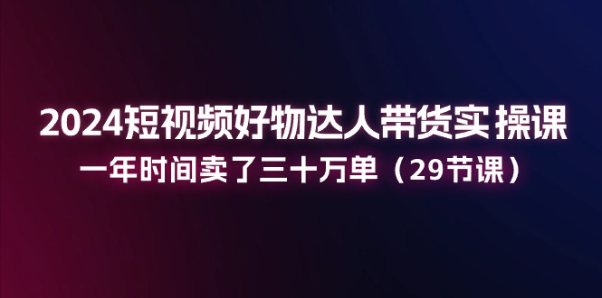 2024短视频好物达人带货实操课：一年时间卖了三十万单 - 福缘网