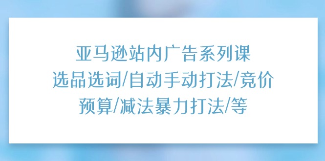 亚马逊站内广告系列课：选品选词/自动手动打法/竞价预算/减法暴力打法/等 - 福缘网