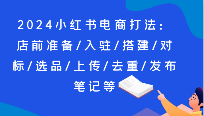 2024小红书电商打法：店前准备/入驻/搭建/对标/选品/上传/去重/发布笔记等 - 福缘网