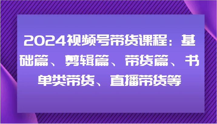 2024视频号带货课程：基础篇、剪辑篇、带货篇、书单类带货、直播带货等 - 福缘网