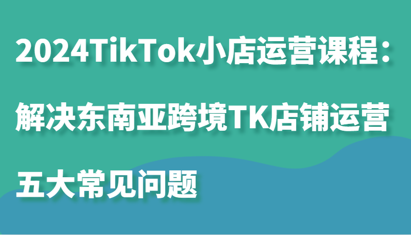 2024TikTok小店运营课程：解决东南亚跨境TK店铺运营五大常见问题 - 福缘网