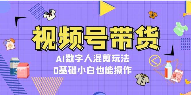 视频号带货，AI数字人混剪玩法，0基础小白也能操作 - 福缘网