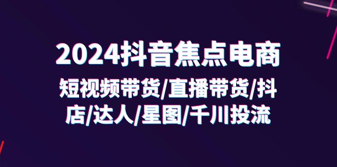 2024抖音-焦点电商：短视频带货/直播带货/抖店/达人/星图/千川投流/32节课 - 中创网