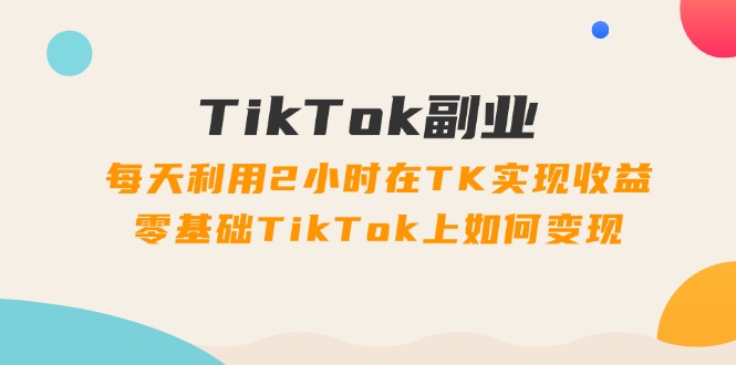 TikTok副业：每天利用2小时在TK实现收益，零基础TikTok上如何变现，34节程 - 中创网