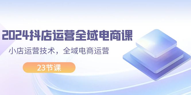 2024抖店运营-全域电商课，小店运营技术，全域电商运营（23节课） - 中创网