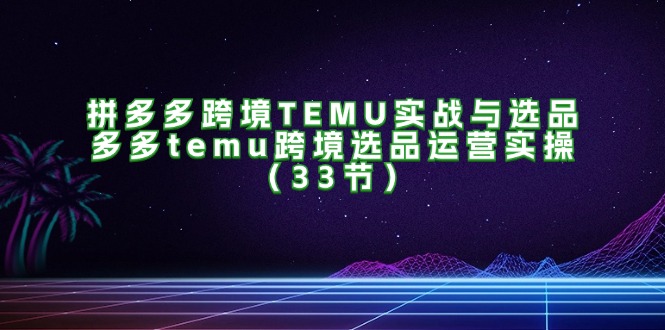 拼多多跨境TEMU实战与选品，多多temu跨境选品运营实操（33节） - 中创网