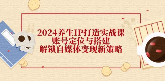 2024养生IP打造实战课：账号定位与搭建，解锁自媒体变现新策略 - 中创网