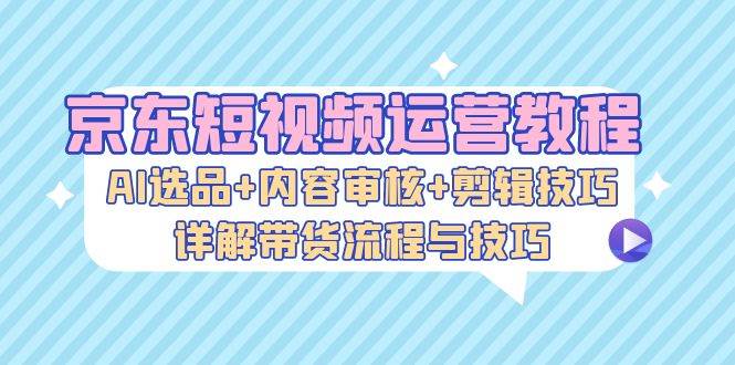 京东短视频运营教程：AI选品+内容审核+剪辑技巧，详解带货流程与技巧 - 中创网