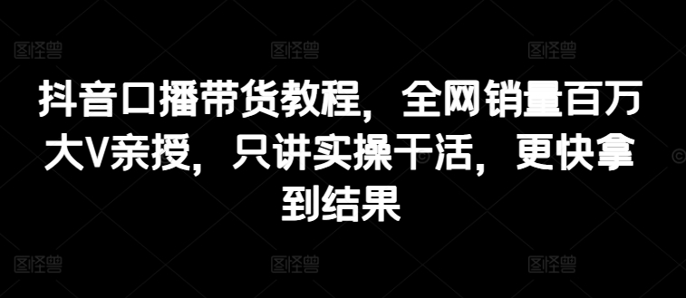 抖音口播带货教程，全网销量百万大V亲授，只讲实操干活，更快拿到结果 - 冒泡网