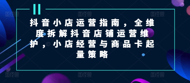 抖音小店运营指南，全维度拆解抖音店铺运营维护，小店经营与商品卡起量策略 - 冒泡网