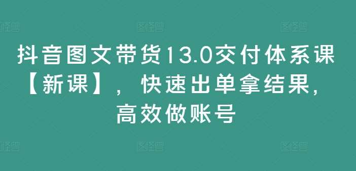 抖音图文带货13.0交付体系课【新课】，快速出单拿结果，高效做账号 - 冒泡网