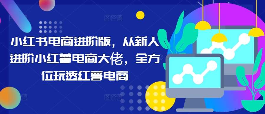 小红书电商进阶版，从新人进阶小红薯电商大佬，全方位玩透红薯电商 - 冒泡网