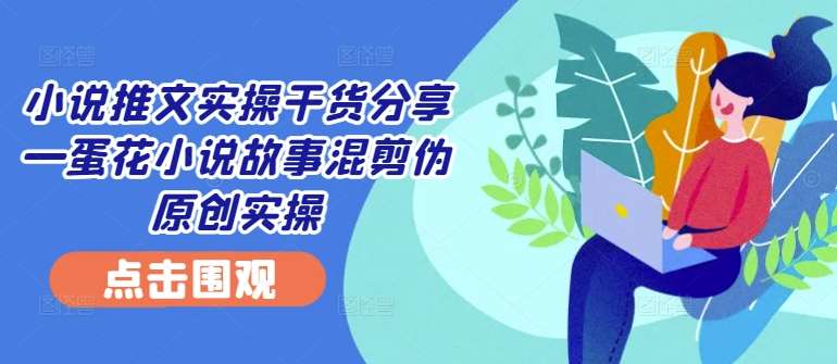 小说推文实操干货分享—蛋花小说故事混剪伪原创实操 - 冒泡网