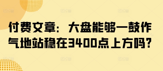 付费文章：大盘能够一鼓作气地站稳在3400点上方吗? - 冒泡网
