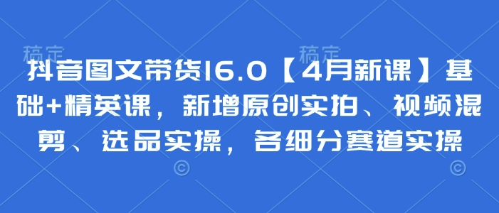 抖音图文带货16.0【4月新课】基础+精英课，新增原创实拍、视频混剪、选品实操，各细分赛道实操 - 冒泡网